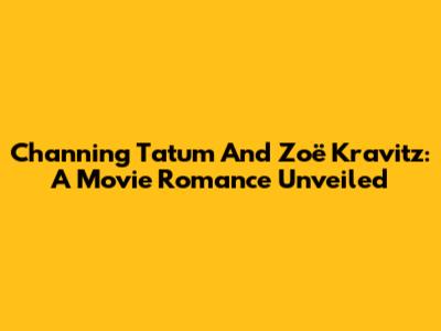 Channing Tatum And Zoë Kravitz: A Movie Romance Unveiled