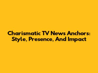Charismatic TV News Anchors: Style, Presence, And Impact