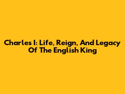 Charles I: Life, Reign, And Legacy Of The English King