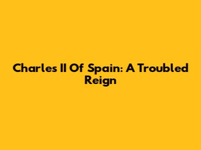 Charles II Of Spain: A Troubled Reign