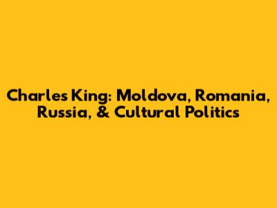 Charles King: Moldova, Romania, Russia, & Cultural Politics