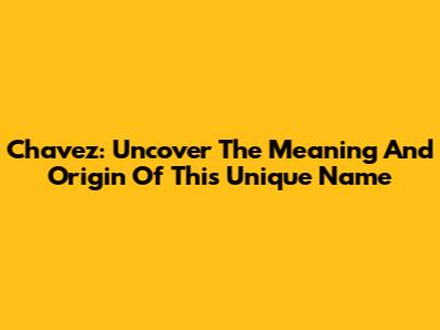 Chavez: Uncover The Meaning And Origin Of This Unique Name