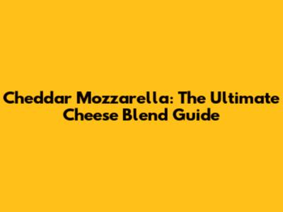 Cheddar Mozzarella: The Ultimate Cheese Blend Guide