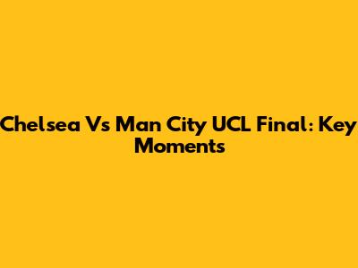 Chelsea Vs Man City UCL Final: Key Moments
