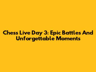 Chess Live Day 3: Epic Battles And Unforgettable Moments