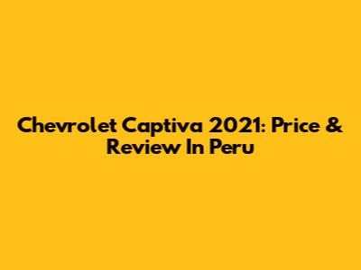 Chevrolet Captiva 2021: Price & Review In Peru