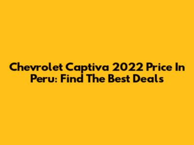 Chevrolet Captiva 2022 Price In Peru: Find The Best Deals