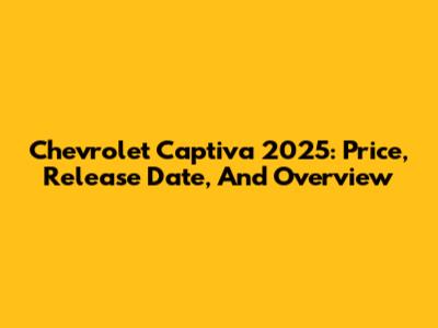 Chevrolet Captiva 2025: Price, Release Date, And Overview