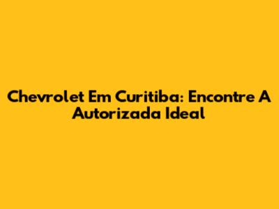 Chevrolet Em Curitiba: Encontre A Autorizada Ideal