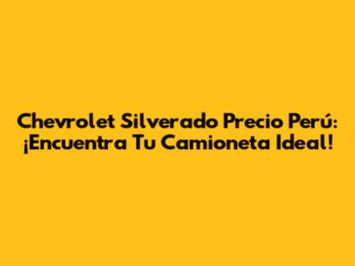 Chevrolet Silverado Precio Perú: ¡Encuentra Tu Camioneta Ideal!