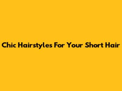 Chic Hairstyles For Your Short Hair