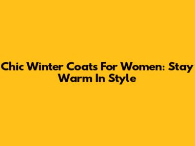 Chic Winter Coats For Women: Stay Warm In Style