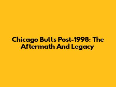 Chicago Bulls Post-1998: The Aftermath And Legacy