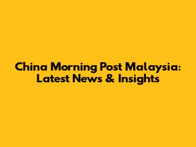 China Morning Post Malaysia: Latest News & Insights