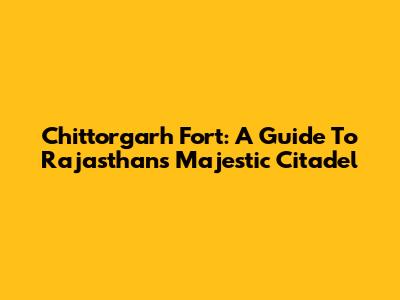 Chittorgarh Fort: A Guide To Rajasthan's Majestic Citadel