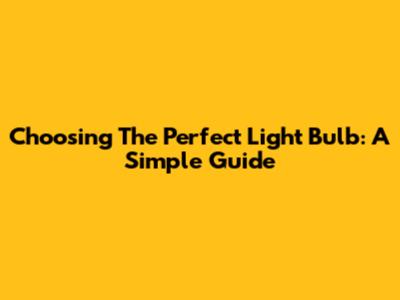 Choosing The Perfect Light Bulb: A Simple Guide