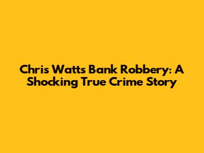 Chris Watts Bank Robbery: A Shocking True Crime Story