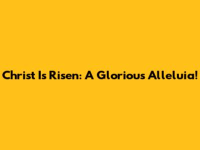 Christ Is Risen: A Glorious Alleluia!