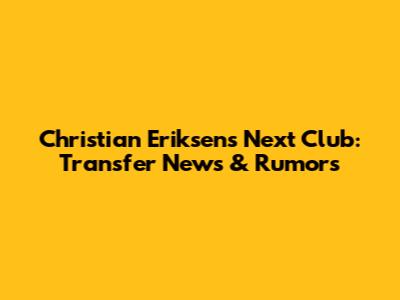 Christian Eriksen's Next Club: Transfer News & Rumors