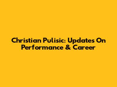Christian Pulisic: Updates On Performance & Career