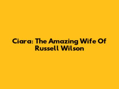 Ciara: The Amazing Wife Of Russell Wilson