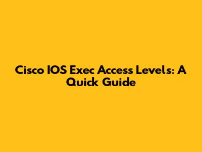 Cisco IOS Exec Access Levels: A Quick Guide