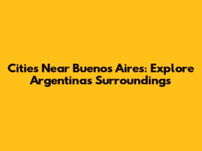 Cities Near Buenos Aires: Explore Argentina's Surroundings