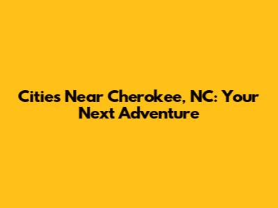 Cities Near Cherokee, NC: Your Next Adventure