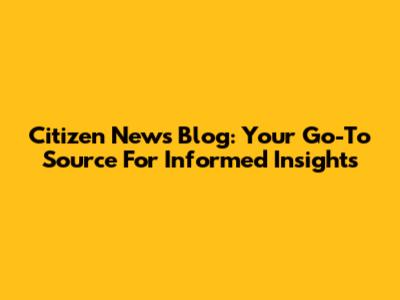 Citizen News Blog: Your Go-To Source For Informed Insights