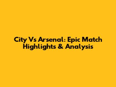City Vs Arsenal: Epic Match Highlights & Analysis
