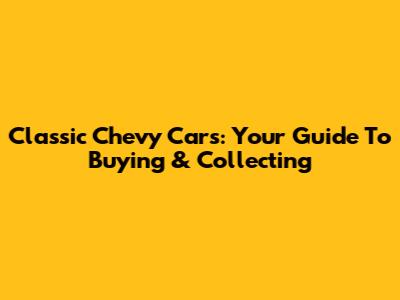 Classic Chevy Cars: Your Guide To Buying & Collecting