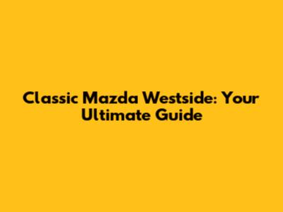 Classic Mazda Westside: Your Ultimate Guide