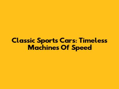 Classic Sports Cars: Timeless Machines Of Speed