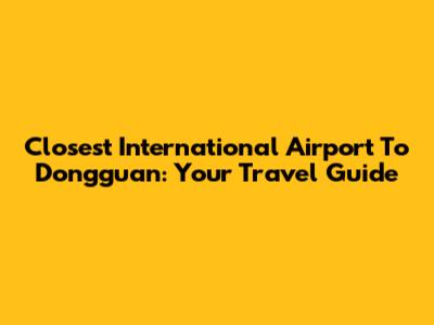 Closest International Airport To Dongguan: Your Travel Guide