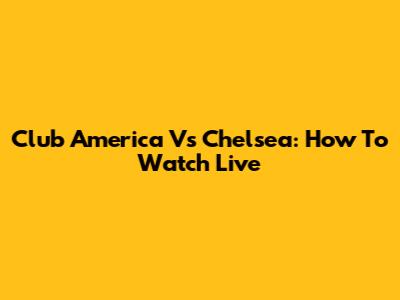 Club America Vs Chelsea: How To Watch Live