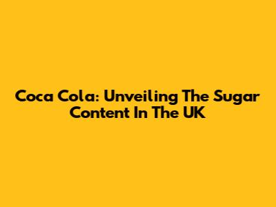 Coca Cola: Unveiling The Sugar Content In The UK