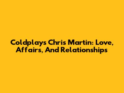 Coldplay's Chris Martin: Love, Affairs, And Relationships
