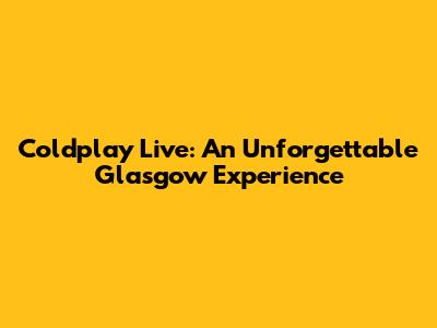 Coldplay Live: An Unforgettable Glasgow Experience