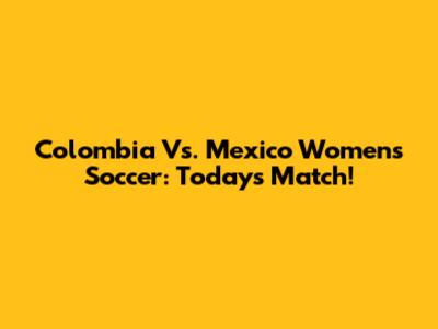 Colombia Vs. Mexico Women's Soccer: Today's Match!