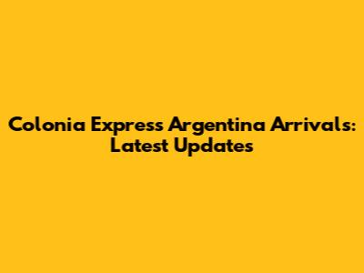 Colonia Express Argentina Arrivals: Latest Updates