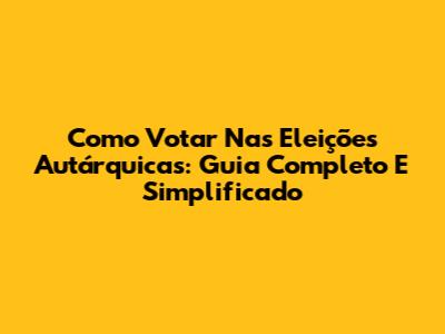 Como Votar Nas Eleições Autárquicas: Guia Completo E Simplificado