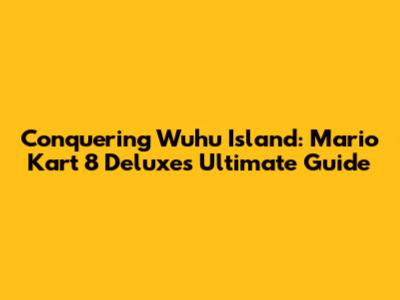 Conquering Wuhu Island: Mario Kart 8 Deluxe's Ultimate Guide