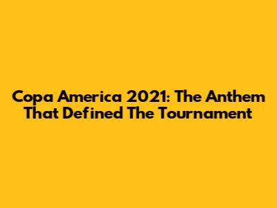 Copa America 2021: The Anthem That Defined The Tournament