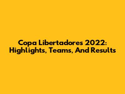 Copa Libertadores 2022: Highlights, Teams, And Results