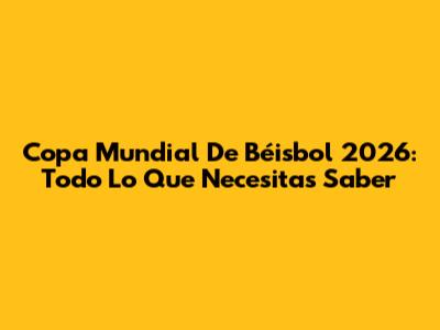 Copa Mundial De Béisbol 2026: Todo Lo Que Necesitas Saber
