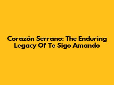 Corazón Serrano: The Enduring Legacy Of 'Te Sigo Amando'