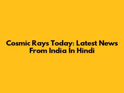 Cosmic Rays Today: Latest News From India In Hindi