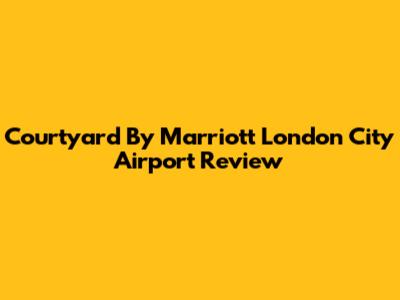 Courtyard By Marriott London City Airport Review