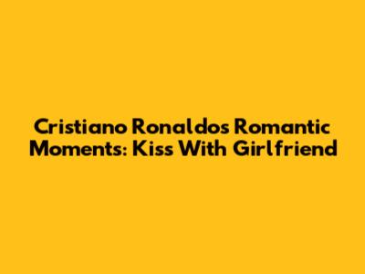 Cristiano Ronaldo's Romantic Moments: Kiss With Girlfriend