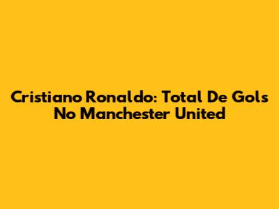 Cristiano Ronaldo: Total De Gols No Manchester United
